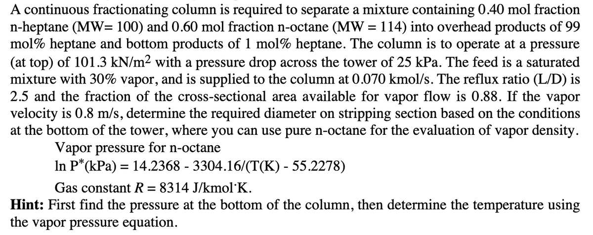 A continuous fractionating column is required to separate a mixture containing 0.40 mol fraction
n-heptane (MW= 100) and 0.60 mol fraction n-octane (MW = 114) into overhead products of 99
mol% heptane and bottom products of 1 mol% heptane. The column is to operate at a pressure
(at top) of 101.3 kN/m² with a pressure drop across the tower of 25 kPa. The feed is a saturated
mixture with 30% vapor, and is supplied to the column at 0.070 kmol/s. The reflux ratio (L/D) is
2.5 and the fraction of the cross-sectional area available for vapor flow is 0.88. If the vapor
velocity is 0.8 m/s, determine the required diameter on stripping section based on the conditions
at the bottom of the tower, where you can use pure n-octane for the evaluation of vapor density.
Vapor pressure for n-octane
In P*(kPa) = 14.2368 - 3304.16/(T(K) - 55.2278)
Gas constant R = 8314 J/kmol K.
Hint: First find the pressure at the bottom of the column, then determine the temperature using
the vapor pressure equation.