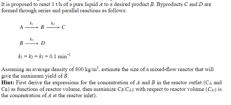 It is proposed to react 1 t/h of a pure liquid A to a desired product B. Byproducts C and D are
formed through series and parallel reactions as follows:
A
B
k₁
→ B
D
k₂
C
k₁k₂k3= 0.1 min¹
Assuming an average density of 800 kg/m³, estimate the size of a mixed-flow reactor that will
give the maximum yield of B.
Hint: First derive the expressions for the concentration of A and B in the reactor outlet (CA and
CB) as functions of reactor volume, then maximize CB/C4,0 with respect to reactor volume (C4,0 is
the concentration of A at the reactor inlet).