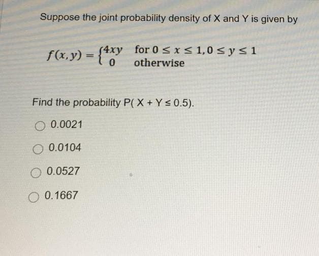 Suppose the joint probability density of X and Y is given by
f(x, y) = {4xy
(4xy
0
for 0 ≤ x ≤ 1,0 ≤ y ≤ 1
otherwise
Find the probability P(X+Y≤ 0.5).
O 0.0021
0.0104
O 0.0527
O 0.1667