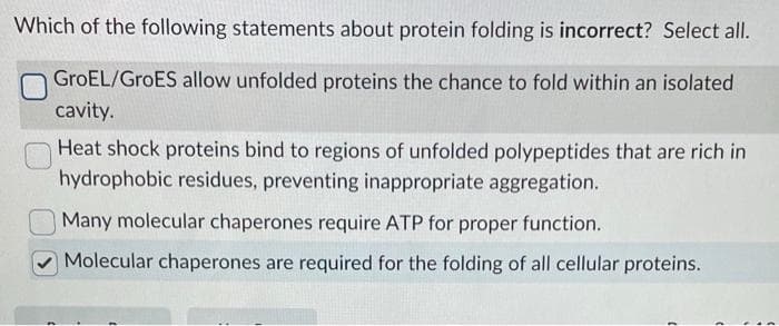 Which of the following statements about protein folding is incorrect? Select all.
GroEL/GroES allow unfolded proteins the chance to fold within an isolated
cavity.
Heat shock proteins bind to regions of unfolded polypeptides that are rich in
hydrophobic residues, preventing inappropriate aggregation.
Many molecular chaperones require ATP for proper function.
Molecular chaperones are required for the folding of all cellular proteins.