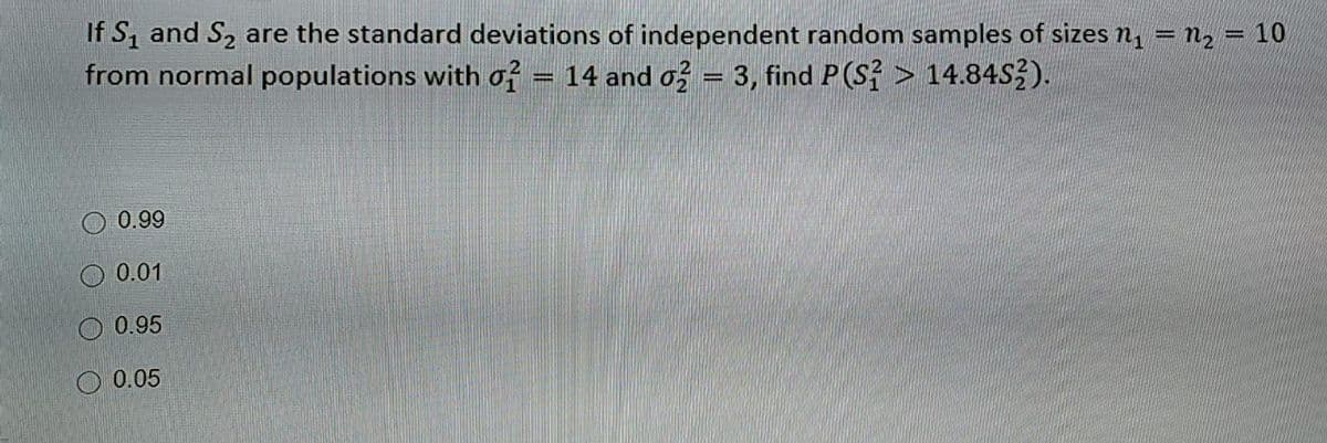 If S₁ and S₂ are the standard deviations of independent random samples of sizes n₁ = n₂ = 10
from normal populations with o2 = 14 and o2 = 3, find P(S? > 14.84S3).
0.99
0.01
0.95
0.05