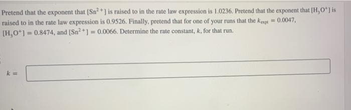 Pretend that the exponent that [Sn²+ ] is raised to in the rate law expression is 1.0236. Pretend that the exponent that [H,O*] is
raised to in the rate law expression is 0.9526. Finally, pretend that for one of your runs that the kexpt = 0.0047,
[H,O+] = 0.8474, and [Sn²+] = 0.0066. Determine the rate constant, k, for that run.
k=