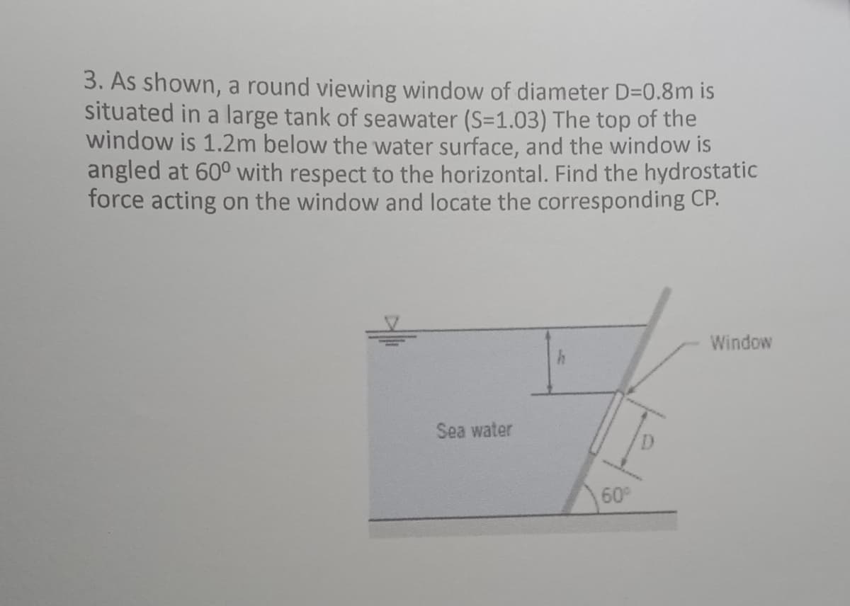 3. As shown, a round viewing window of diameter D=0.8m is
situated in a large tank of seawater (S=1.03) The top of the
window is 1.2m below the water surface, and the window is
angled at 60° with respect to the horizontal. Find the hydrostatic
force acting on the window and locate the corresponding CP.
Window
Sea water
60
