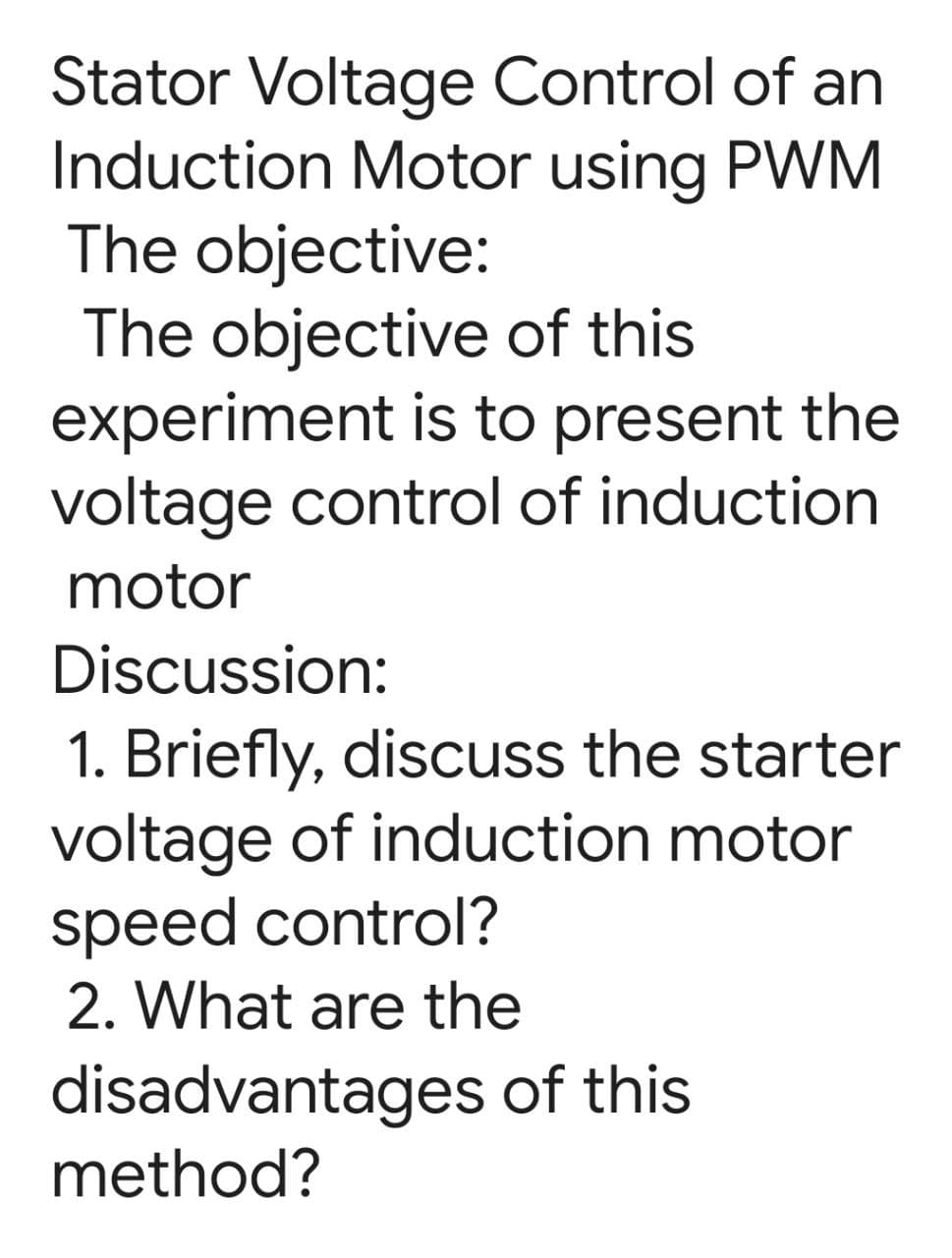 Stator Voltage Control of an
Induction Motor using PWM
The objective:
The objective of this
experiment is to present the
voltage control of induction
motor
Discussion:
1. Briefly, discuss the starter
voltage of induction motor
speed control?
2. What are the
disadvantages of this
method?
