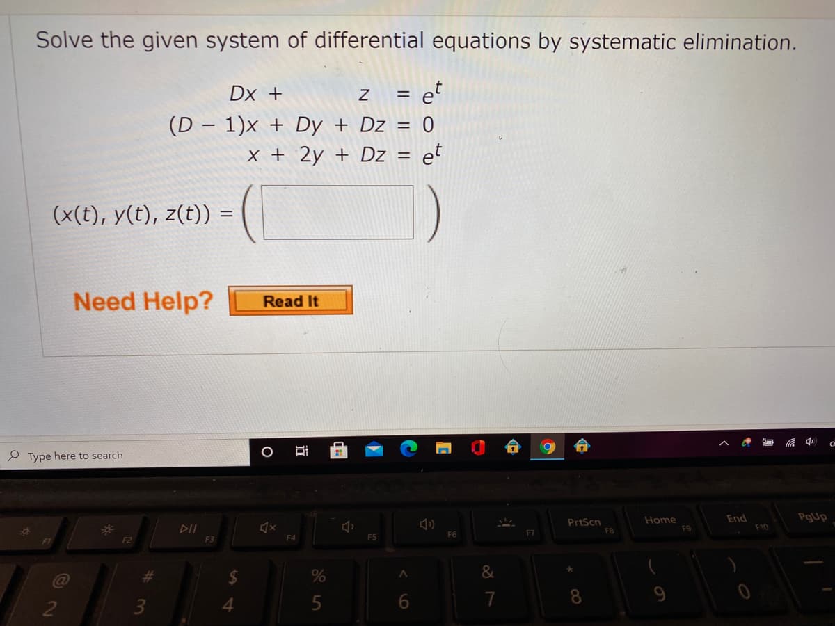 Solve the given system of differential equations by systematic elimination.
Dx +
z = e°
(D – 1)x + Dy + Dz = 0
x + 2y + Dz = et
(x(t), y(t), z(t)) =
Need Help?
Read It
Ce
P Type here to search
End
PgUp
DII
PrtScn
Home
F9
F10
F8
F4
F5
F6
F1
F2
F3
%23
6
7
8.
9
3
近

