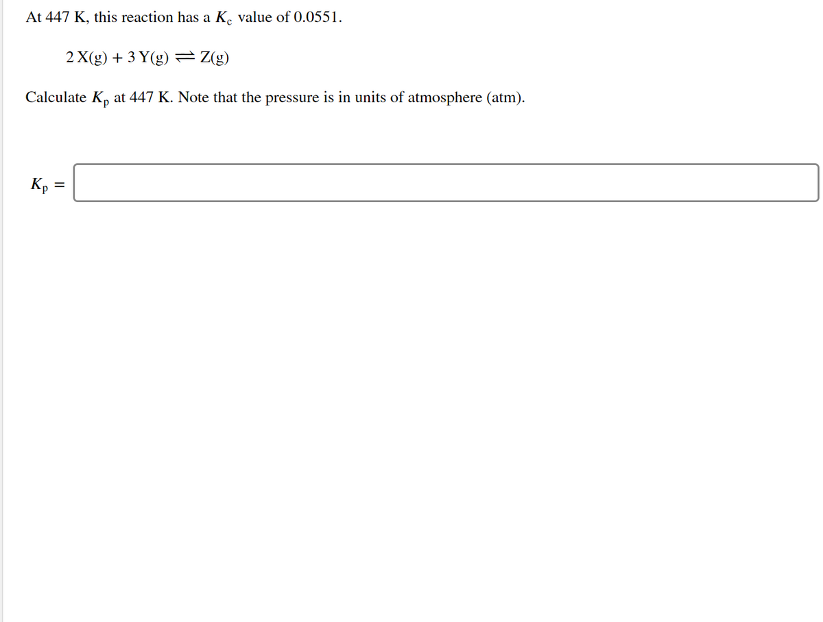 At 447 K, this reaction has a K. value of 0.0551.
2 X(g) + 3 Y(g) = Z(g)
Calculate Kp at 447 K. Note that the pressure is in units of atmosphere (atm).
Kp =

