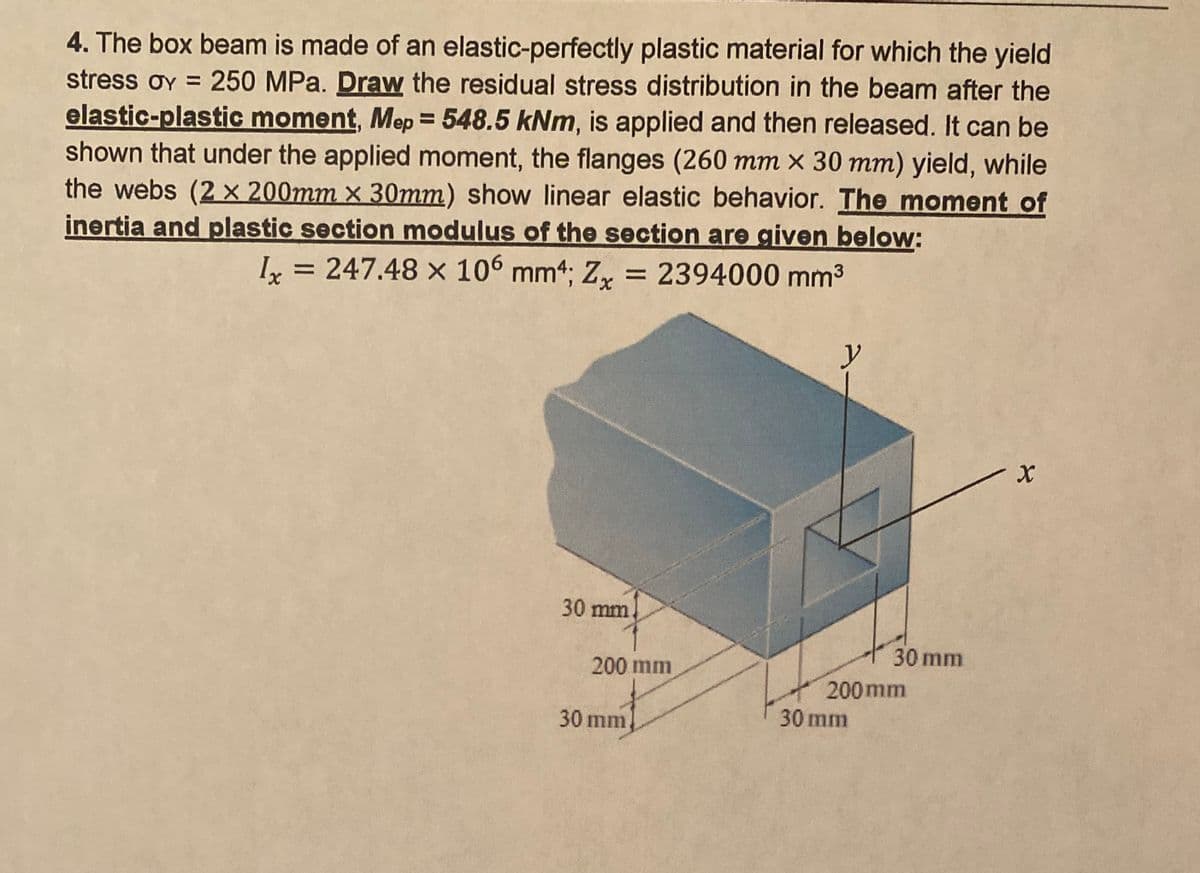 4. The box beam is made of an elastic-perfectly plastic material for which the yield
250 MPa. Draw the residual stress distribution in the beam after the
elastic-plastic moment, Mep = 548.5 kNm, is applied and then released. It can be
shown that under the applied moment, the flanges (260 mm × 30 mm) yield, while
the webs (2 x 200mm x 30mm) show linear elastic behavior. The moment of
inertia and plastic section modulus of the section are given below:
I = 247.48 x 106 mm4; Z, = 2394000 mm³
stress oy =
y
30 mm
30 mm
200 mm
200 mm
30 mm
30 mm
