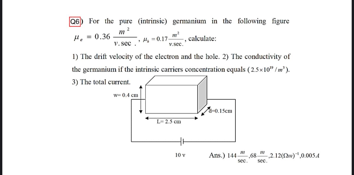 Q6
For the pure (intrinsic) germanium in the following figure
2
m
M. = 0.36
m2
calculate:
V. sec .
> Hy = 0.17.
v.sec.
1) The drift velocity of the electron and the hole. 2) The conductivity of
the germanium if the intrinsic carriers concentration equals ( 2.5x10" / m² ).
3) The total current.
w= 0.4 cm
d=0.15cm
L= 2.5 cm
10 v
Ans.) 144–
,68-
,2.12(Qm)",0.005A
sec.
sec.

