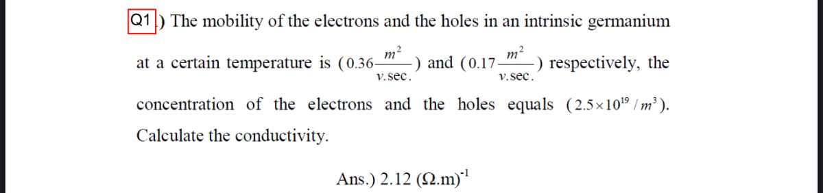 Q1
The mobility of the electrons and the holes in an intrinsic germanium
m?
) and (0.17.
V.sec.
-) respectively, the
at a certain temperature is (0.36-
V.sec.
concentration of the electrons and the holes equals (2.5x109 / m² ).
Calculate the conductivity.
-1
Ans.) 2.12 (N.m)

