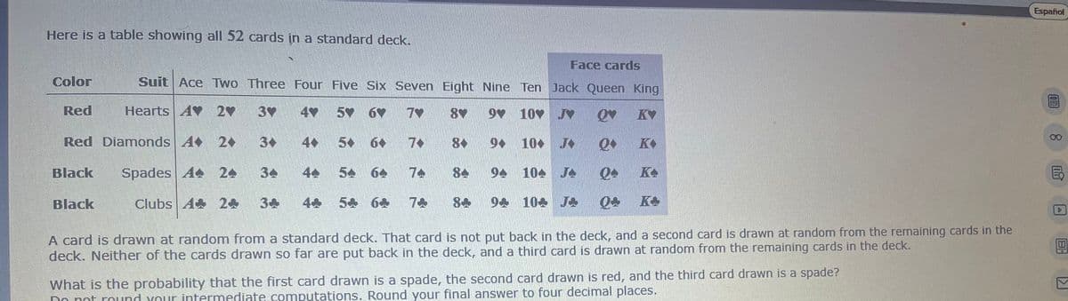 Español
Here is a table showing all 52 cards in a standard deck.
Face cards
Color
Suit Ace Two Three Four Five Six Seven Eight Nine Ten
Jack Queen King
Red
Hearts AY 2♥
3♥
4♥
5♥6♥ 7♥
8♥
9♥ 10 J OV KY
Red Diamonds 4 20
4.
5+ 6+ 7+
84
94
Q K
10+ J
10
Black
Spades A
24
34
44
6
84
94 104
J
0+ K
Black
Clubs A 24 34
5+ 6+
84 94 104 J
Q+ K+
b
A card is drawn at random from a standard deck. That card is not put back in the deck, and a second card is drawn at random from the remaining cards in the
deck. Neither of the cards drawn so far are put back in the deck, and a third card is drawn at random from the remaining cards in the deck.
What is the probability that the first card drawn is a spade, the second card drawn is red, and the third card drawn is a spade?
Do not round your intermediate computations. Round your final answer to four decimal places.
BH