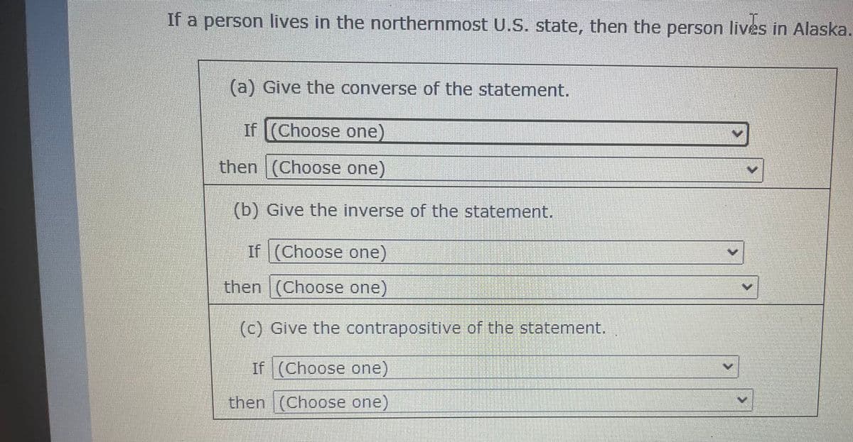 If a person lives in the northernmost U.S. state, then the person lives in Alaska.
(a) Give the converse of the statement.
If (Choose one)
then (Choose one)
(b) Give the inverse of the statement.
If (Choose one)
then (Choose one)
V
(c) Give the contrapositive of the statement.
If (Choose one)
then (Choose one)