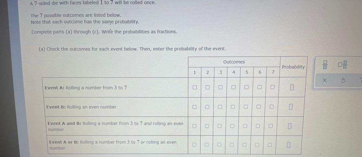 A 7-sided die with faces labeled 1 to 7 will be rolled once.
The 7 possible outcomes are listed below.
Note that each outcome has the same probability.
Complete parts (a) through (c). Write the probabilities as fractions.
(a) Check the outcomes for each event below. Then, enter the probability of the event.
Outcomes
1
2
4
Event A: Rolling a number from 3 to 7
Event B: Rolling an even number
Event A and B: Rolling a number from 3 to 7 and rolling an even
number
Event A or B: Rolling a number from 3 to 7 or rolling an even
number
3
5
6
7
Probability
7
7
0
0
8 03
Ś
X