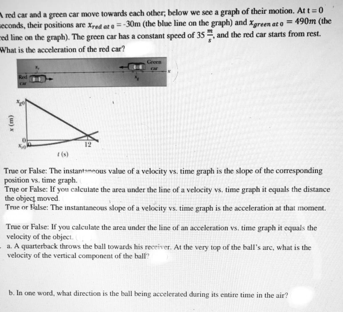 A red car and a green car move towards each other; below we see a graph of their motion. At t 0
seconds, their positions are xred at o =-30m (the blue line on the graph) and Xgreen at o
red line on the graph). The green car has a constant speed of 35 , and the red car starts from rest.
What is the acceleration of the red car?
= 490m (the
%3D
Green
Gar
Red
car
12
I (s)
True or False: The instantaneous value of a velocity vs. time graph is the slope of the corresponding
position vs. time graph.
Trụe or False: If you calculate the area under the line of a velocity vs. time graph it equals the distance
the object moved.
True or False: The instantaneous slope of a velocity vs. time graph is the acceleration at that moment.
True or False: If you calculate the area under the line of an acceleration vs. time graph it equals the
velocity of the object. (
a. A quarterback throws the ball towards his receiver. At the very top of the ball's arc, what is the
velocity of the vertical component of the ball?
b. In one word, what direction is the ball being accelerated during its entire time in the air?
(u) x
