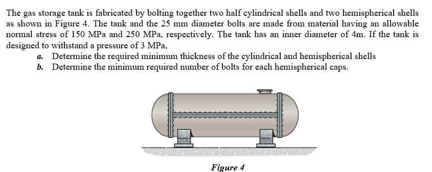 The gas storage tank is fabricated by bolting together two half cylindrical shells and two hemispherical shells
as shown in Figure 4. The tank and the 25 mm diameter bolts are made from material having an allowable
normal stress of 150 MPa and 250 MPa, respectively. The tank has an inner diameter of 4m. If the tank is
designed to withstand a pressure of 3 MPa,
a. Determine the required minimum thickness of the cylindrical and hemispherical shells
b. Determine the minimum required number of bolts for each hemispherical caps.
Figure 4
