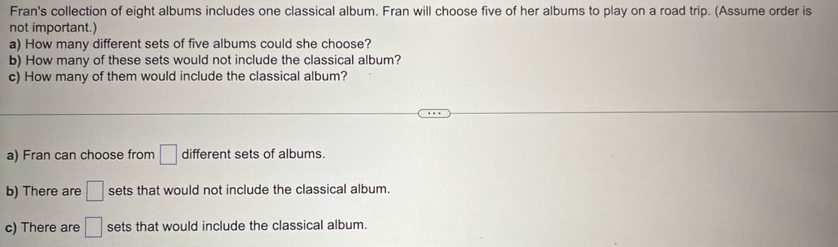 Fran's collection of eight albums includes one classical album. Fran will choose five of her albums to play on a road trip. (Assume order is
not important.)
a) How many different sets of five albums could she choose?
b) How many of these sets would not include the classical album?
c) How many of them would include the classical album?
a) Fran can choose from
b) There are
c) There are
different sets of albums.
sets that would not include the classical album.
sets that would include the classical album.