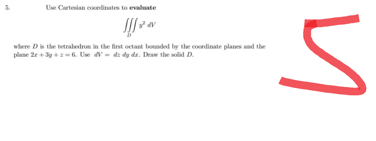 5.
Use Cartesian coordinates to evaluate
Iff ² av
D
where D is the tetrahedron in the first octant bounded by the coordinate planes and the
plane 2x +3y + z = 6. Use dV = dz dy dr. Draw the solid D.
u