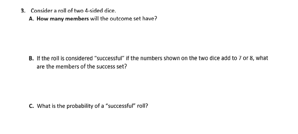 3. Consider a roll of two 4-sided dice.
A. How many members will the outcome set have?
B. If the roll is considered "successful" if the numbers shown on the two dice add to 7 or 8, what
are the members of the success set?
C. What is the probability of a "successful" roll?
