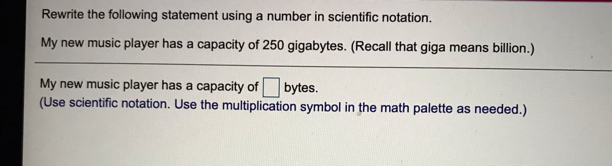 Rewrite the following statement using a number in scientific notation.
My new music player has a capacity of 250 gigabytes. (Recall that giga means billion.)
My new music player has a capacity of bytes.
(Use scientific notation. Use the multiplication symbol in the math palette as needed.)
