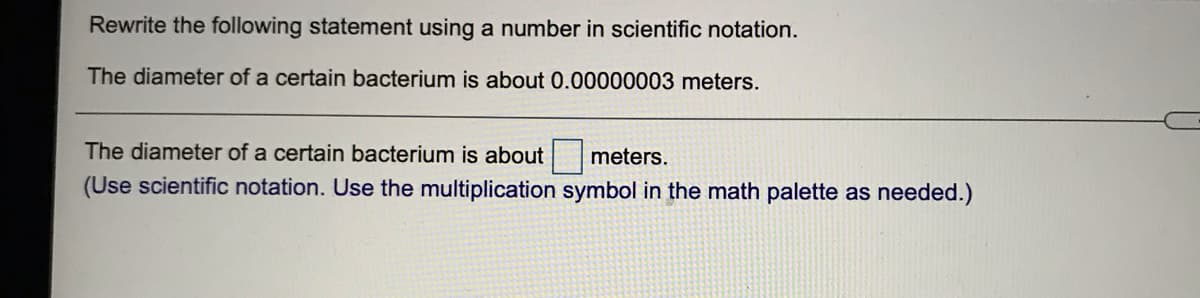Rewrite the following statement using a number in scientific notation.
The diameter of a certain bacterium is about 0.00000003 meters.
The diameter of a certain bacterium is about
meters.
(Use scientific notation. Use the multiplication symbol in the math palette as needed.)

