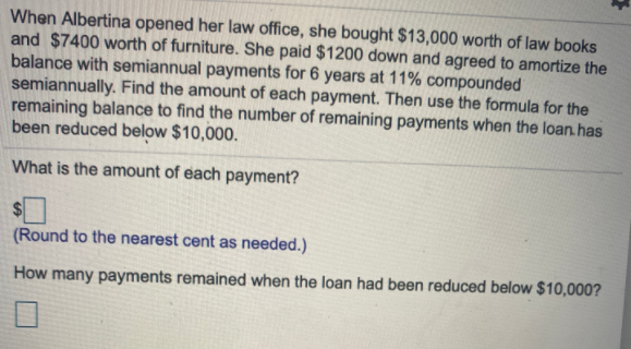When Albertina opened her law office, she bought $13,000 worth of law books
and $7400 worth of furniture. She paid $1200 down and agreed to amortize the
balance with semiannual payments for 6 years at 11% compounded
semiannually. Find the amount of each payment. Then use the formula for the
remaining balance to find the number of remaining payments when the loan. has
been reduced below $10,000.
What is the amount of each payment?
(Round to the nearest cent as needed.)
How many payments remained when the loan had been reduced below $10,000?
