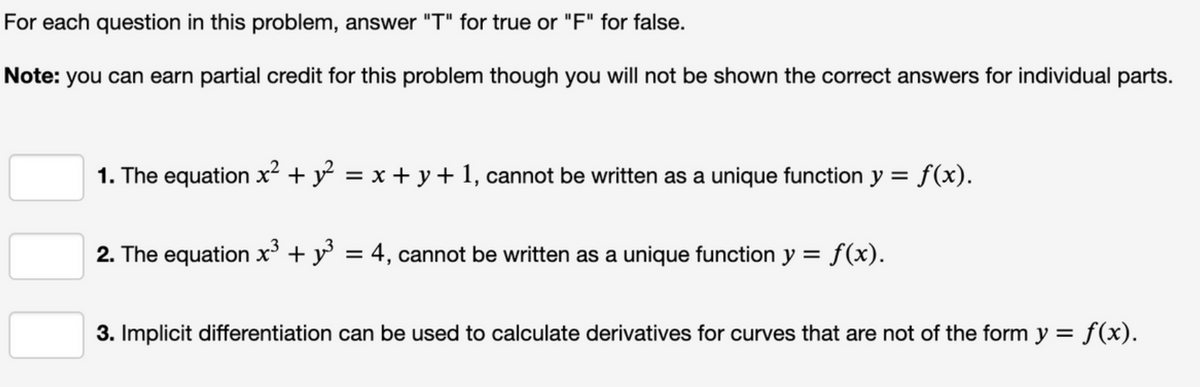 For each question in this problem, answer "T" for true or "F" for false.
Note: you can earn partial credit for this problem though you will not be shown the correct answers for individual parts.
1. The equation x² + y² = x + y + 1, cannot be written as a unique function y = f(x).
%3D
2. The equation x³ + y = 4, cannot be written as a unique function y = f(x).
3. Implicit differentiation can be used to calculate derivatives for curves that are not of the form y = f(x).
