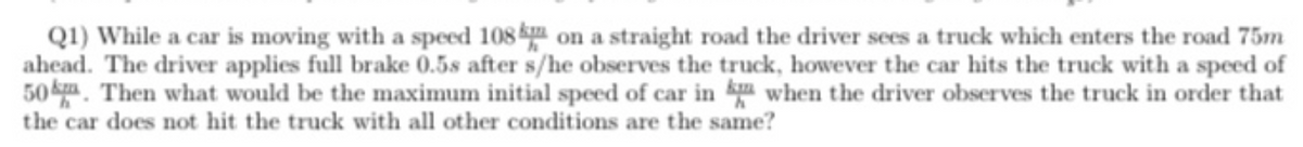 Q1) While a car is moving with a speed 108 on a straight road the driver sees a truck which enters the road 75m
ahead. The driver applies full brake 0.5s after s/he observes the truck, however the car hits the truck with a speed of
50. Then what would be the maximum initial speed of car in when the driver observes the truck in order that
the car does not hit the truck with all other conditions are the same?
