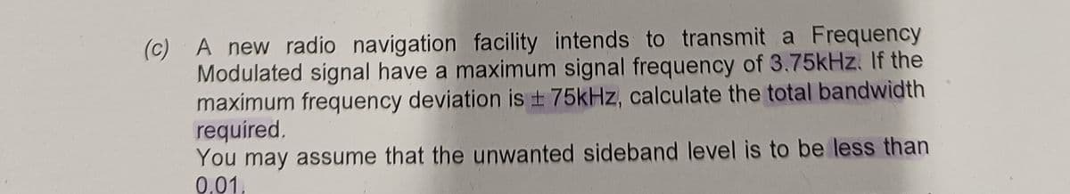 (c) A new radio navigation facility intends to transmit a Frequency
Modulated signal have a maximum signal frequency of 3.75kHz. If the
maximum frequency deviation is ± 75kHz, calculate the total bandwidth
required.
You may assume that the unwanted sideband level is to be less than
0.01,