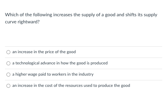 Which of the following increases the supply of a good and shifts its supply
curve rightward?
an increase in the price of the good
O a technological advance in how the good is produced
O a higher wage paid to workers in the industry
an increase in the cost of the resources used to produce the good
