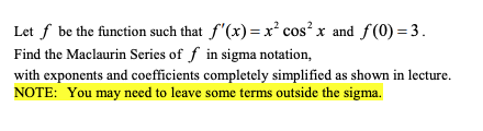Let f be the function such that f'(x)= x² cos? x and f(0) =3.
Find the Maclaurin Series of f in sigma notation,
with exponents and coefficients completely simplified as shown in lecture.
NOTE: You may need to leave some terms outside the sigma.

