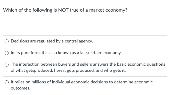 Which of the following is NOT true of a market economy?
O Decisions are regulated by a central agency.
O In its pure form, it is also known as a laissez-faire economy.
O The interaction between buyers and sellers answers the basic economic questions
of what getsproduced, how it gets produced, and who gets it.
O t relies on millions of individual economic decisions to determine economic
outcomes.

