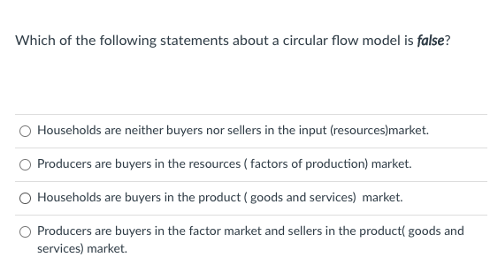 Which of the following statements about a circular flow model is false?
Households are neither buyers nor sellers in the input (resources)market.
Producers are buyers in the resources ( factors of production) market.
Households are buyers in the product (goods and services) market.
Producers are buyers in the factor market and sellers in the product( goods and
services) market.
