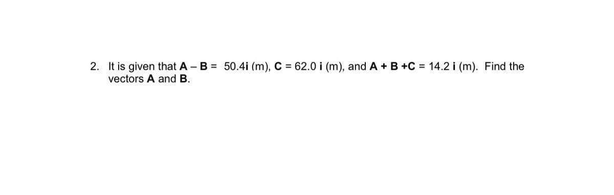 2. It is given that A - B = 50.4i (m), C = 62.0 i (m), and A + B +C = 14.2 i (m). Find the
vectors A and B.
