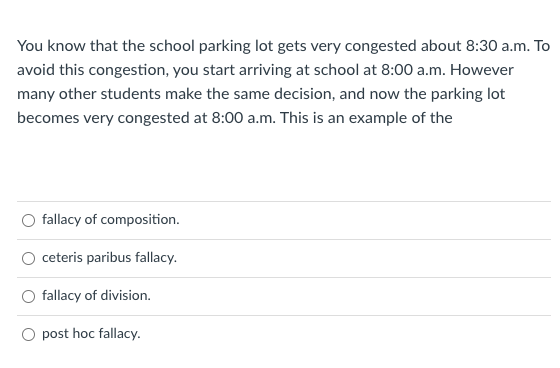 You know that the school parking lot gets very congested about 8:30 a.m. To
avoid this congestion, you start arriving at school at 8:00 a.m. However
many other students make the same decision, and now the parking lot
becomes very congested at 8:00 a.m. This is an example of the
fallacy of composition.
ceteris paribus fallacy.
fallacy of division.
post hoc fallacy.
