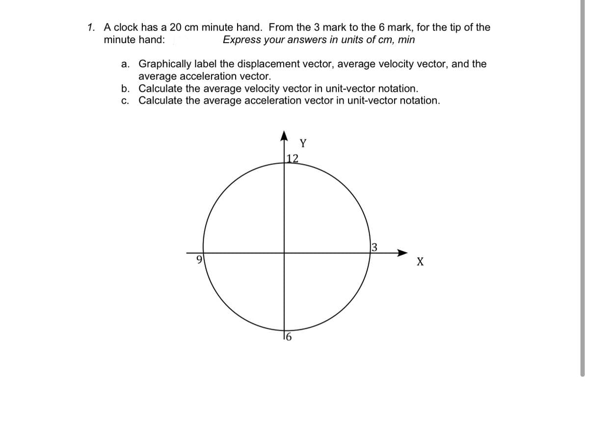 1. A clock has a 20 cm minute hand. From the 3 mark to the 6 mark, for the tip of the
minute hand:
Express your answers in units of cm, min
a. Graphically label the displacement vector, average velocity vector, and the
average acceleration vector.
b. Calculate the average velocity vector in unit-vector notation.
c. Calculate the average acceleration vector in unit-vector notation.
Y
|12
13
9
X
