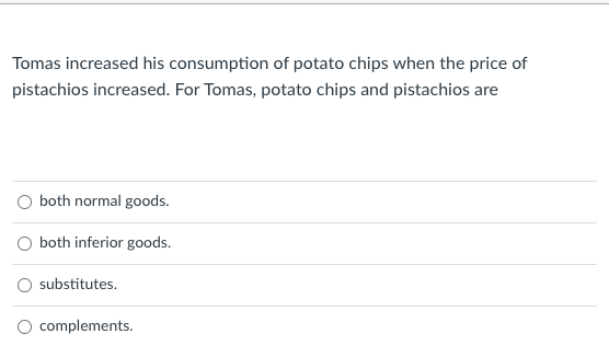 Tomas increased his consumption of potato chips when the price of
pistachios increased. For Tomas, potato chips and pistachios are
both normal goods.
O both inferior goods.
substitutes.
O complements.
