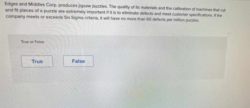 Edges and Middles Corp. produces jigsaw puzzles. The quality of its materials and the calibration of machines that cut
and fit pieces of a puzzle are extremely important if it is to eliminate defects and meet customer specifications. If the
company meets or exceeds Six Sigma criteria, it will have no more than 60 defects per million puzzles.
True or False
True
False
