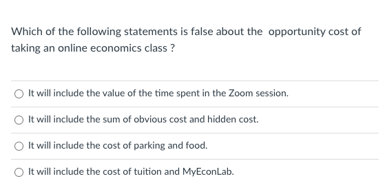 Which of the following statements is false about the opportunity cost of
taking an online economics class ?
It will include the value of the time spent in the Zoom session.
It will include the sum of obvious cost and hidden cost.
It will include the cost of parking and food.
It will include the cost of tuition and MyEconLab.

