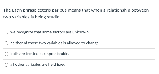 The Latin phrase ceteris paribus means that when a relationship between
two variables is being studie
O we recognize that some factors are unknown.
neither of those two variables is allowed to change.
O both are treated as unpredictable.
O all other variables are held fixed.
