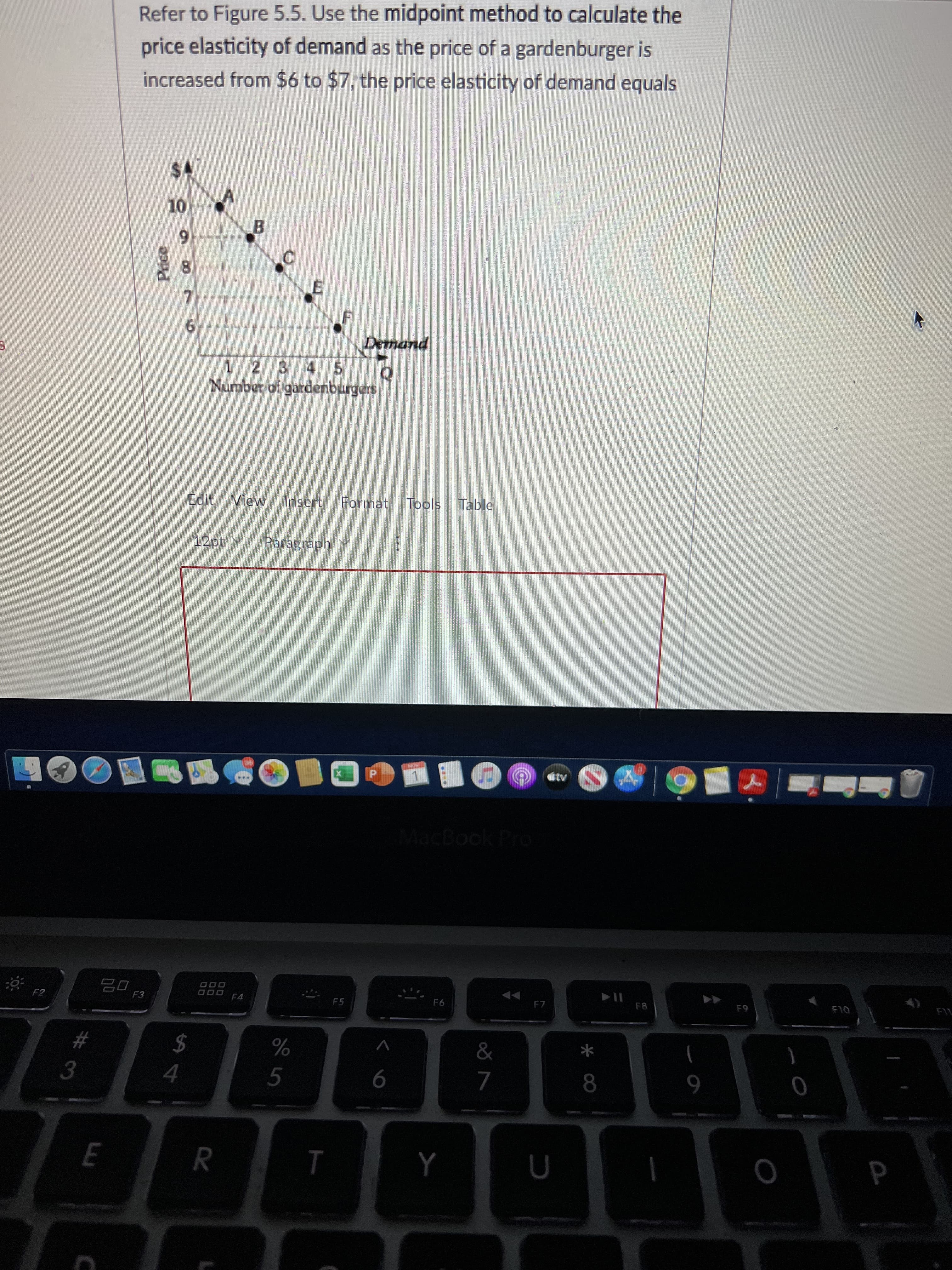 T
E.
Price
Refer to Figure 5.5. Use the midpoint method to calculate the
price elasticity of demand as the price of a gardenburger is
increased from $6 to $7, the price elasticity of demand equals
B.
8.
7.
1 2 3 4 5 Q
Number of gardenburgers
Edit View Insert Format Tools Table
12pt Paragraph,
tv
MacBook Pro
000 F4
F8
OLS
F2
F5
$
%
3.
5.
R
