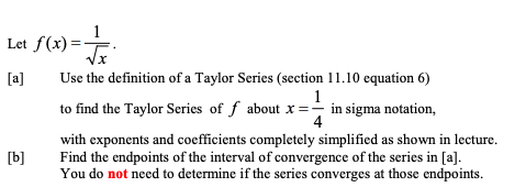 Let f(x)=-
[a]
Use the definition of a Taylor Series (section 11.10 equation 6)
1
to find the Taylor Series of f about x = in sigma notation,
4
with exponents and coefficients completely simplified as shown in lecture.
Find the endpoints of the interval of convergence of the series in [a].
You do not need to determine if the series converges at those endpoints.
[b]
