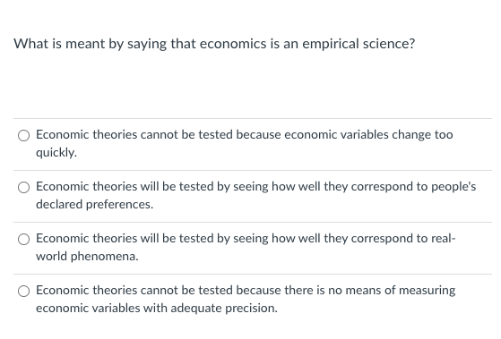What is meant by saying that economics is an empirical science?
O Economic theories cannot be tested because economic variables change too
quickly.
Economic theories will be tested by seeing how well they correspond to people's
declared preferences.
Economic theories will be tested by seeing how well they correspond to real-
world phenomena.
O Economic theories cannot be tested because there is no means of measuring
economic variables with adequate precision.
