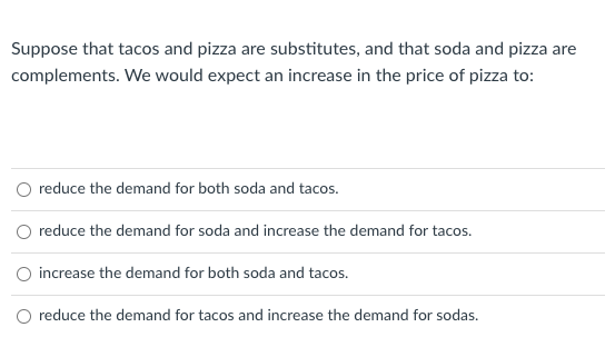Suppose that tacos and pizza are substitutes, and that soda and pizza are
complements. We would expect an increase in the price of pizza to:
O reduce the demand for both soda and tacos.
reduce the demand for soda and increase the demand for tacos.
increase the demand for both soda and tacos.
O reduce the demand for tacos and increase the demand for sodas.
