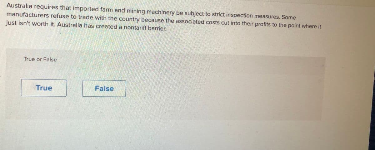 Australia requires that imported farm and mining machinery be subject to strict inspection measures. Some
manufacturers refuse to trade with the country because the associated costs cut into their profits to the point where it
just isn't worth it. Australia has created a nontariff barrier.
True or False
True
False
