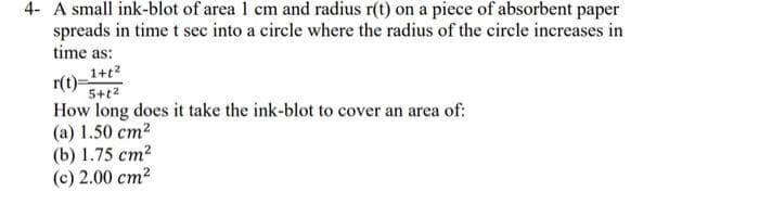 4- A small ink-blot of area 1 cm and radius r(t) on a piece of absorbent paper
spreads in time t sec into a circle where the radius of the circle increases in
time as:
1+t²
r(t)=
5+1²
How long does it take the ink-blot to cover an area of:
(a) 1.50 cm²
(b) 1.75 cm²
(c) 2.00 cm²