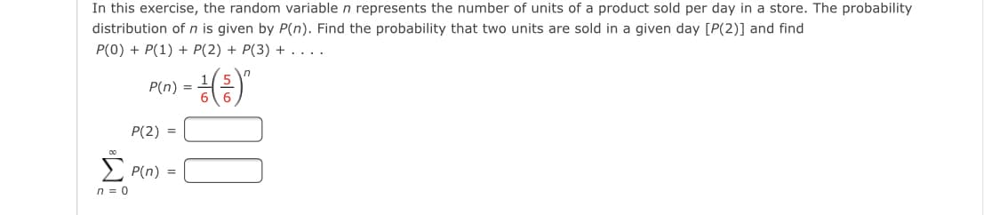 In this exercise, the random variable n represents the number of units of a product sold per day in a store. The probability
distribution of n is given by P(n). Find the probability that two units are sold in a given day [P(2)] and find
P(0) + P(1) + P(2) + P(3) + ....
P(n) =
P(2) =
> P(n) =
n = 0
00
