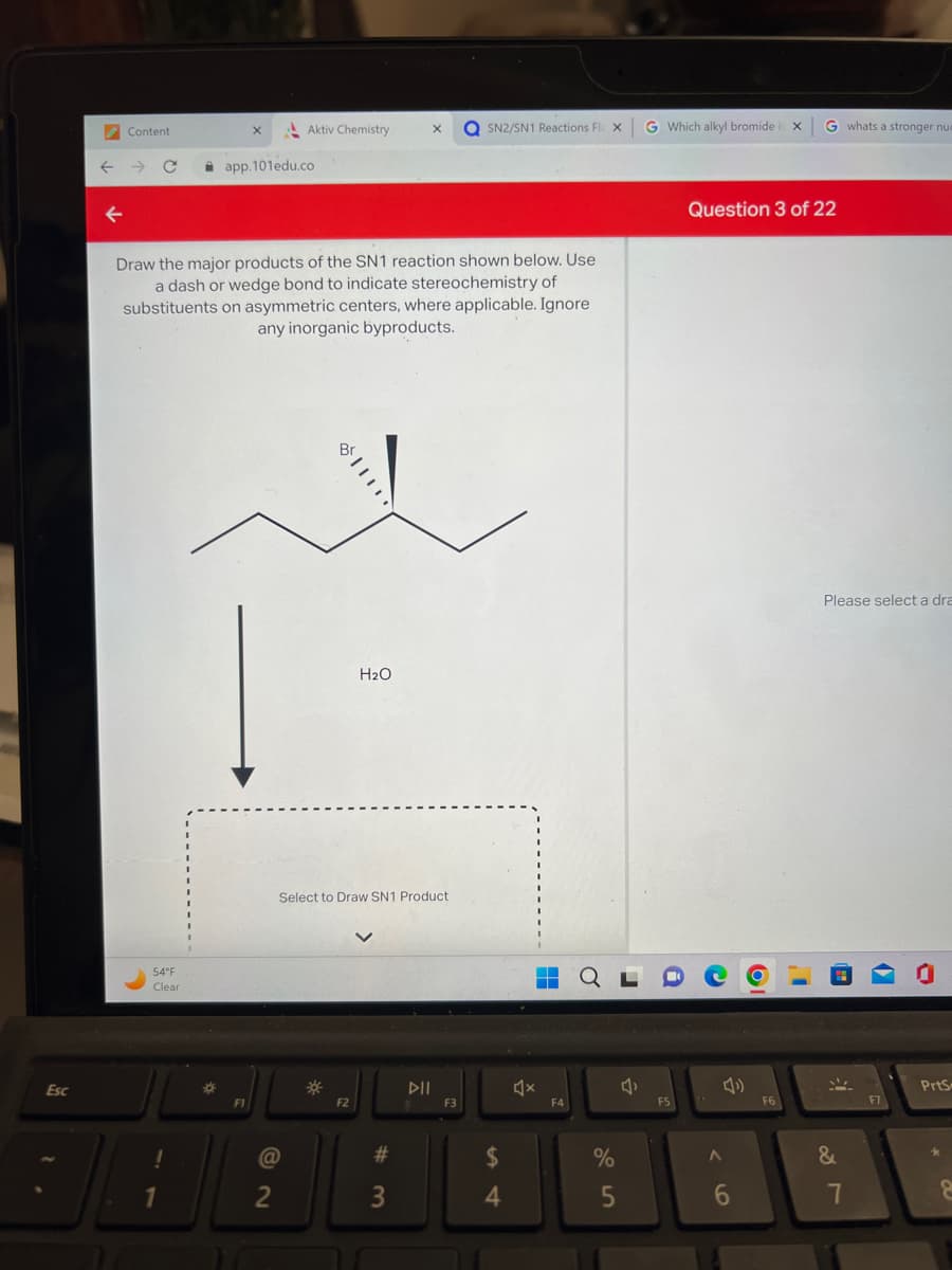 Esc
Content
54°F
Clear
!
Draw the major products of the SN1 reaction shown below. Use
a dash or wedge bond to indicate stereochemistry of
substituents on asymmetric centers, where applicable. Ignore
any inorganic byproducts.
1
*
app.101edu.co
F1
Aktiv Chemistry.
@
2
Select to Draw SN1 Product
*
H₂O
F2
X QSN2/SN1 Reactions Fl
#
3
DIL
F3
$
4
▬▬
F4
X
%
5
4₁
G Which alkyl bromide i X
F5
Question 3 of 22
A
6
OI
F6
G whats a stronger nue
1
Please select a dra
&
7
F7
PrtS