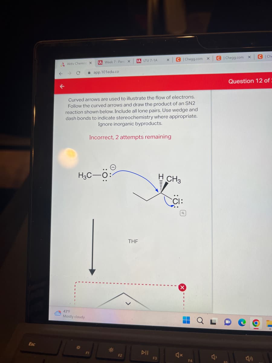 Esc
Aktiv Chemist X
43°F
Mostly cloudy
UL Week 7: Panc X
H3C-O:
9
app.101edu.co
F1
Curved arrows are used to illustrate the flow of electrons.
Follow the curved arrows and draw the product of an SN2
reaction shown below. Include all lone pairs. Use wedge and
dash bonds to indicate stereochemistry where appropriate.
Ignore inorganic byproducts.
Incorrect, 2 attempts remaining
*
UL LTU 7-1A
F2
THF
DII
X
F3
C|Chegg.com X
CH3
F4
C|Chegg.com X C Che
Question 12 of:
6