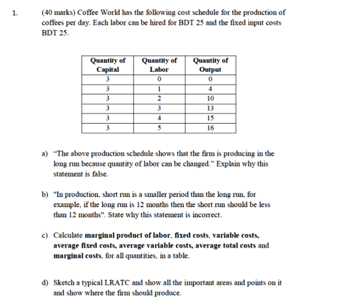 (40 marks) Coffee World has the following cost schedule for the production of
coffees per day. Each labor can be hired for BDT 25 and the fixed input costs
1.
BDT 25.
Quantity of
Capital
Quantity of
Output
Quantity of
Labor
4
10
3
3.
13
3
4
15
3
5
16
a) "The above production schedule shows that the firm is producing in the
long run because quantity of labor can be changed." Explain why this
statement is false.
b) "In production, short run is a smaller period than the long run, for
example, if the long run is 12 months then the short run should be less
than 12 months". State why this statement is incorrect.
c) Calculate marginal product of labor, fixed costs, variable costs,
average fixed costs, average variable costs, average total costs and
marginal costs, for all quantities, in a table.
d) Sketch a typical LRATC and show all the important areas and points on it
and show where the firm should produce.
