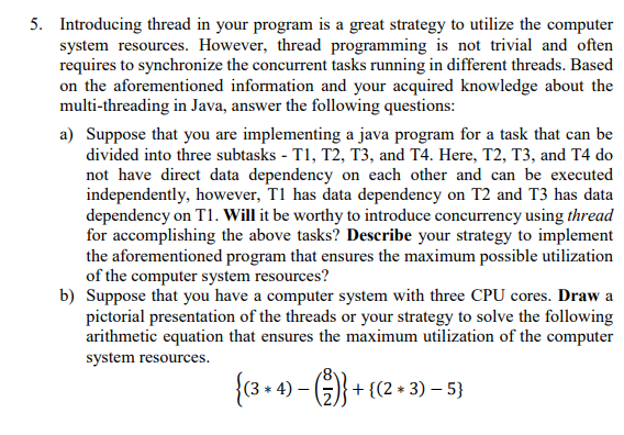 5. Introducing thread in your program is a great strategy to utilize the computer
system resources. However, thread programming is not trivial and often
requires to synchronize the concurrent tasks running in different threads. Based
on the aforementioned information and your acquired knowledge about the
multi-threading in Java, answer the following questions:
a) Suppose that you are implementing a java program for a task that can be
divided into three subtasks - T1, T2, T3, and T4. Here, T2, T3, and T4 do
not have direct data dependency on each other and can be executed
independently, however, T1 has data dependency on T2 and T3 has data
dependency on T1. Will it be worthy to introduce concurrency using thread
for accomplishing the above tasks? Describe your strategy to implement
the aforementioned program that ensures the maximum possible utilization
of the computer system resources?
b) Suppose that you have a computer system with three CPU cores. Draw a
pictorial presentation of the threads or your strategy to solve the following
arithmetic equation that ensures the maximum utilization of the computer
system resources.
{(3 + 4) – ()} + {(2 + 3) 5}
