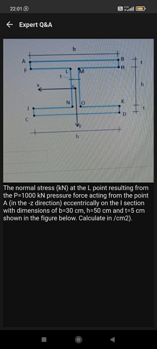 22:01 O
ie tatlll C 89
e Expert Q&A
b.
M
K
Vy
The normal stress (kN) at theL point resulting from
the P=1000 kN pressure force acting from the point
A (in the -z direction) eccentrically on the I section
with dimensions of b=30 cm, h=50 cm and t=5 cm
shown in the figure below. Calculate in /cm2).
